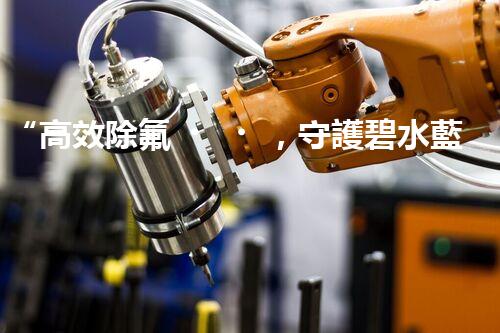 “高效除氟，守護碧水藍(lán)天——廢水中氟離子處理新篇章”